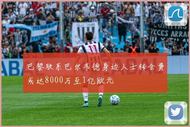 巴黎联系巴尔韦德身边人士转会费或达8000万至1亿欧元