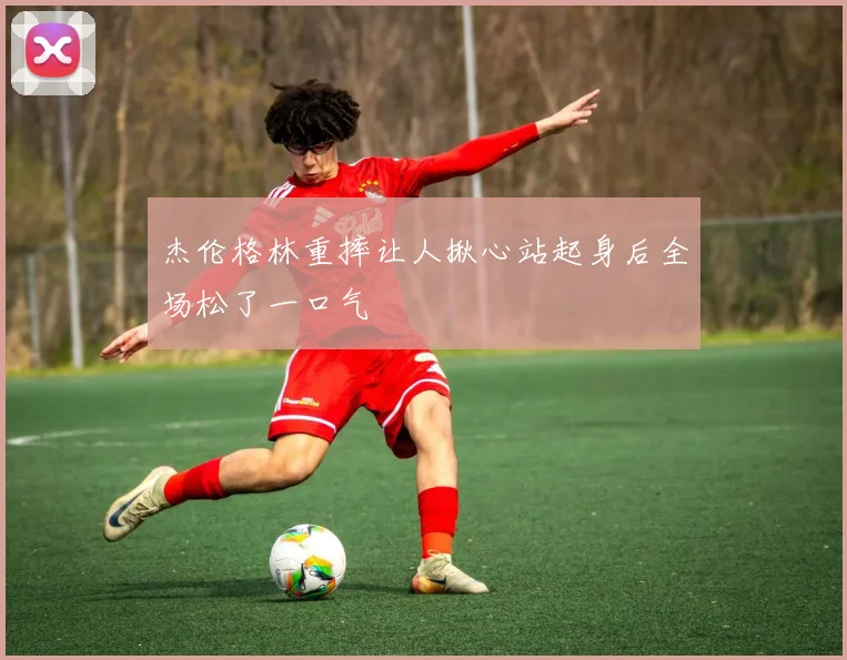 杰伦格林重摔让人揪心站起身后全场松了一口气