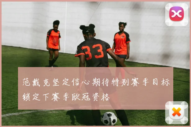 范戴克坚定信心期待特别赛季目标锁定下赛季欧冠资格