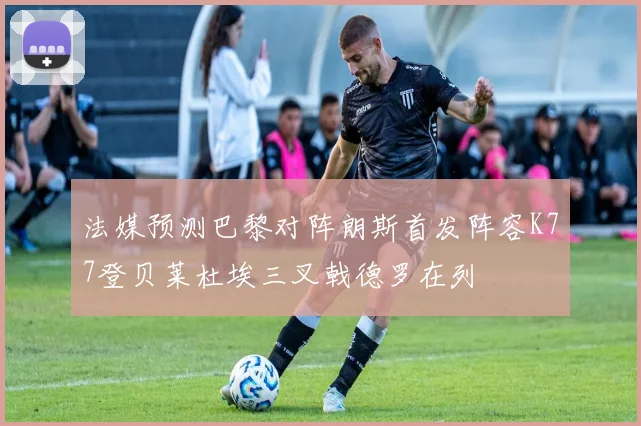 法媒预测巴黎对阵朗斯首发阵容K77登贝莱杜埃三叉戟德罗在列