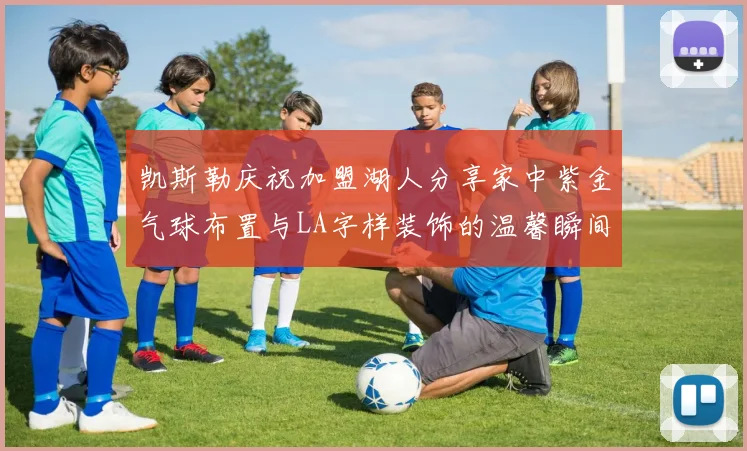 凯斯勒庆祝加盟湖人分享家中紫金气球布置与LA字样装饰的温馨瞬间