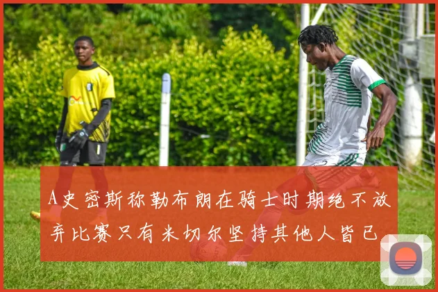 A史密斯称勒布朗在骑士时期绝不放弃比赛只有米切尔坚持其他人皆已放弃