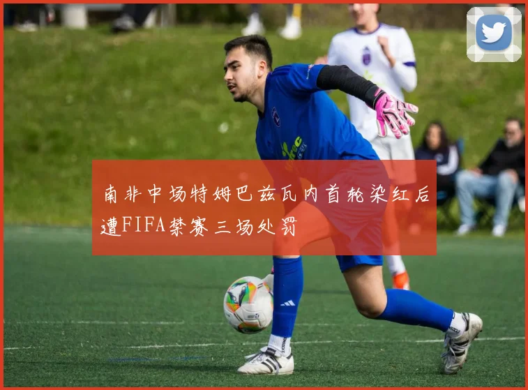 南非中场特姆巴兹瓦内首轮染红后遭FIFA禁赛三场处罚