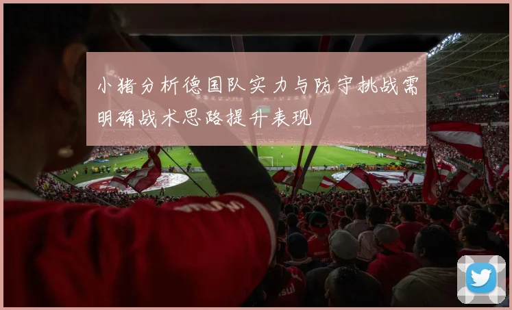小猪分析德国队实力与防守挑战需明确战术思路提升表现