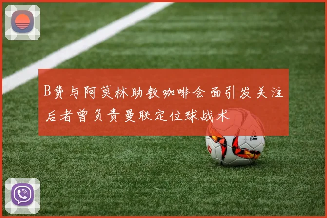 B费与阿莫林助教咖啡会面引发关注后者曾负责曼联定位球战术