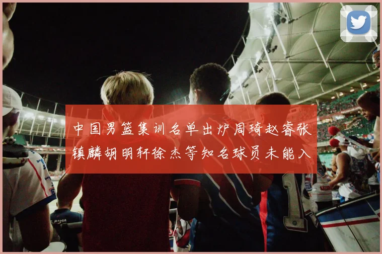 中国男篮集训名单出炉周琦赵睿张镇麟胡明轩徐杰等知名球员未能入选
