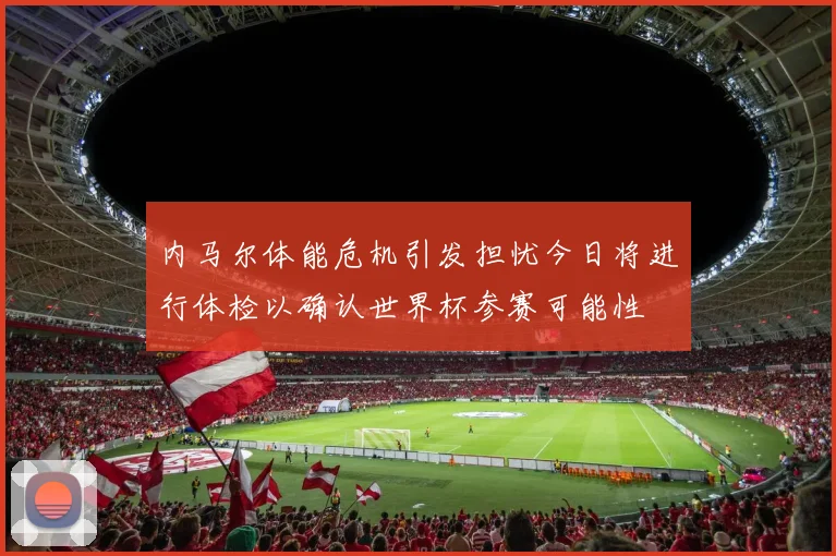 内马尔体能危机引发担忧今日将进行体检以确认世界杯参赛可能性