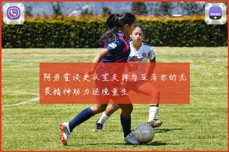 阿劳霍谈更衣室支持与亚马尔的无畏精神助力逆境重生