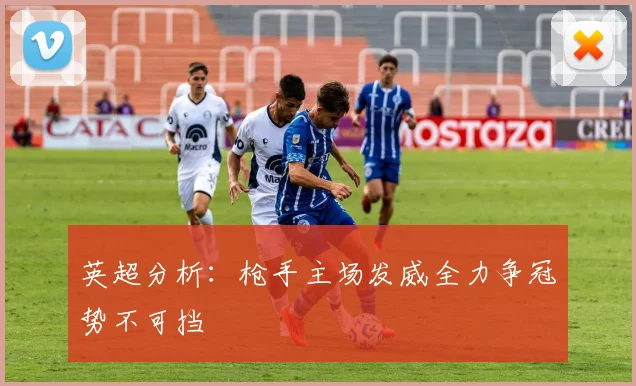 英超分析：枪手主场发威全力争冠势不可挡