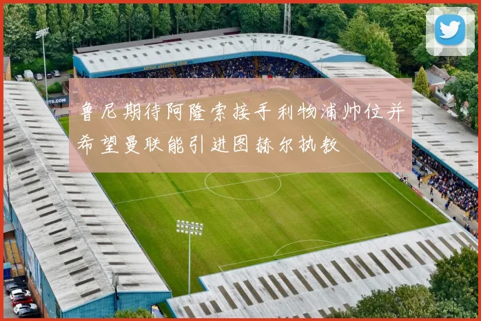 鲁尼期待阿隆索接手利物浦帅位并希望曼联能引进图赫尔执教