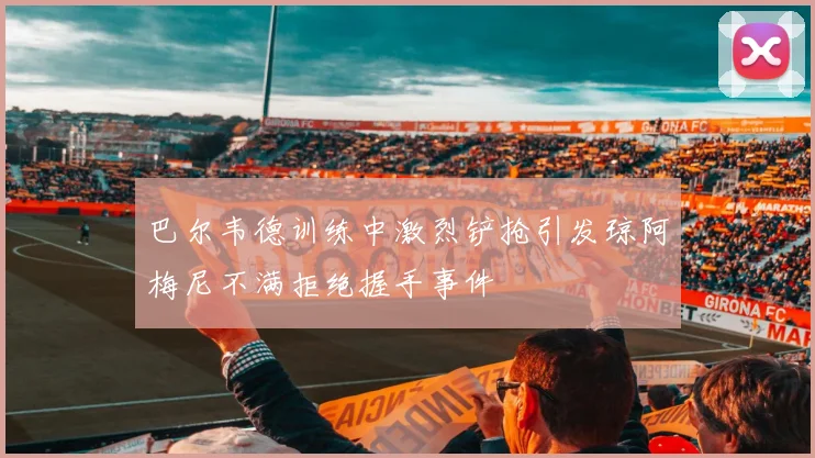 巴尔韦德训练中激烈铲抢引发琼阿梅尼不满拒绝握手事件