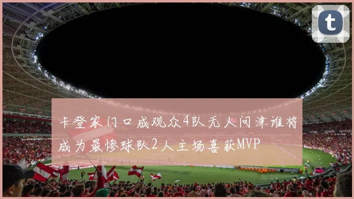 卡登家门口成观众4队无人问津谁将成为最惨球队2人主场喜获MVP