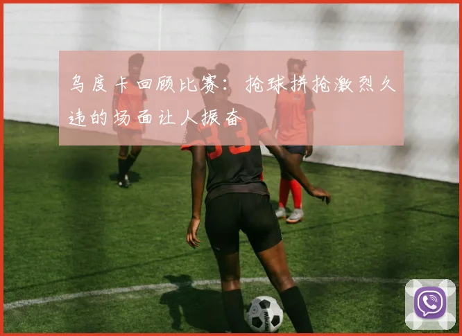 乌度卡回顾比赛：抢球拼抢激烈久违的场面让人振奋