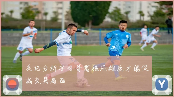 美记分析字母哥需施压雄鹿才能促成交易局面