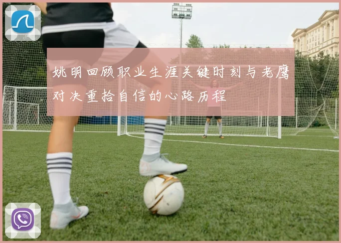 姚明回顾职业生涯关键时刻与老鹰对决重拾自信的心路历程