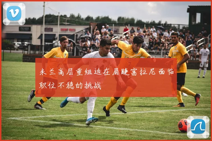 米兰高层重组迫在眉睫富拉尼面临职位不稳的挑战
