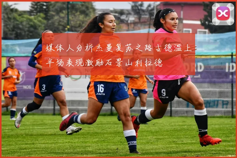 媒体人分析杰曼复苏之路古德温上半场表现激励石景山利拉德