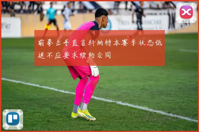 前拳击手直言科纳特本赛季状态低迷不应要求续约合同