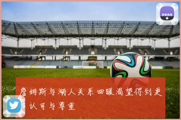 詹姆斯与湖人关系回暖渴望得到更多认可与尊重